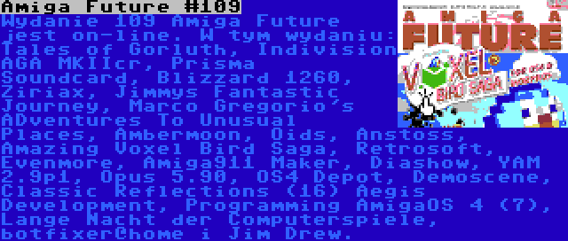 Amiga Future #109 | Wydanie 109 Amiga Future jest on-line. W tym wydaniu: Tales of Gorluth, Indivision AGA MKIIcr, Prisma Soundcard, Blizzard 1260, Ziriax, Jimmys Fantastic Journey, Marco Gregorio's ADventures To Unusual Places, Ambermoon, Oids, Anstoss, Amazing Voxel Bird Saga, Retrosoft, Evenmore, Amiga911 Maker, Diashow, YAM 2.9p1, Opus 5.90, OS4 Depot, Demoscene, Classic Reflections (16) Aegis Development, Programming AmigaOS 4 (7), Lange Nacht der Computerspiele, botfixer@home i Jim Drew.