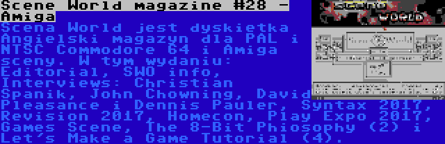 Scene World magazine #28 - Amiga | Scena World jest dyskietka Angielski magazyn dla PAL i NTSC Commodore 64 i Amiga sceny. W tym wydaniu: Editorial, SWO info, Interviews: Christian Spanik, John Chowning, David Pleasance i Dennis Pauler, Syntax 2017, Revision 2017, Homecon, Play Expo 2017, Games Scene, The 8-Bit Phiosophy (2) i Let's Make a Game Tutorial (4).