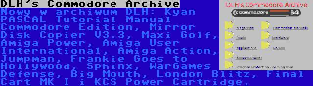 DLH's Commodore Archive | Nowy w archiwum DLH: Kyan PASCAL Tutorial Manual Commodore Edition, Mirror Disk Copier V3.3, Maxi Golf, Amiga Power, Amiga User International, Amiga Action, Jumpman, Frankie Goes to Hollywood, Sphinx, WarGames Defense, Big Mouth, London Blitz, Final Cart MK I i KCS Power Cartridge.