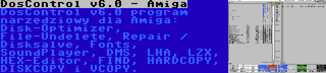 DosControl v6.0 - Amiga | DosControl v6.0 program narzędziowy dla Amiga: Disk-Optimizer, File-Undelete, Repair / Disksalve, Fonts, SoundPlayer, DMS, LHA, LZX, HEX-Editor, FIND, HARDCOPY, DISKCOPY i VCOPY.