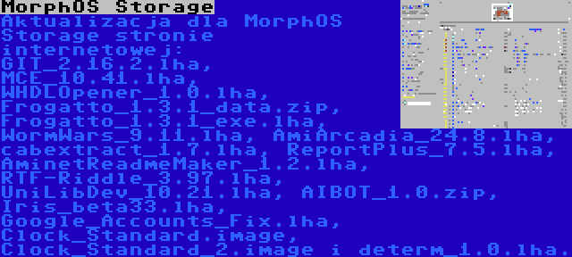 MorphOS Storage | Aktualizacja dla MorphOS Storage stronie internetowej: GIT_2.16.2.lha, MCE_10.41.lha, WHDLOpener_1.0.lha, Frogatto_1.3.1_data.zip, Frogatto_1.3.1_exe.lha, WormWars_9.11.lha, AmiArcadia_24.8.lha, cabextract_1.7.lha, ReportPlus_7.5.lha, AminetReadmeMaker_1.2.lha, RTF-Riddle_3.97.lha, UniLibDev_10.21.lha, AIBOT_1.0.zip, Iris_beta33.lha, Google_Accounts_Fix.lha, Clock_Standard.image, Clock_Standard_2.image i determ_1.0.lha.