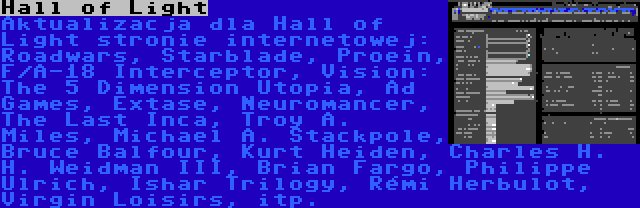 Hall of Light | Aktualizacja dla Hall of Light stronie internetowej: Roadwars, Starblade, Proein, F/A-18 Interceptor, Vision: The 5 Dimension Utopia, Ad Games, Extase, Neuromancer, The Last Inca, Troy A. Miles, Michael A. Stackpole, Bruce Balfour, Kurt Heiden, Charles H. H. Weidman III, Brian Fargo, Philippe Ulrich, Ishar Trilogy, Rémi Herbulot, Virgin Loisirs, itp.