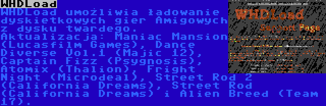 WHDLoad | WHDLoad umożliwia ładowanie dyskietkowych gier Amigowych z dysku twardego. Aktualizacja: Maniac Mansion (Lucasfilm Games), Dance Diverse Vol.1 (Majic 12), Captain Fizz (Psygnosis), Atomix (Thalion), Fright Night (Microdeal), Street Rod 2 (California Dreams), Street Rod (California Dreams) i Alien Breed (Team 17).