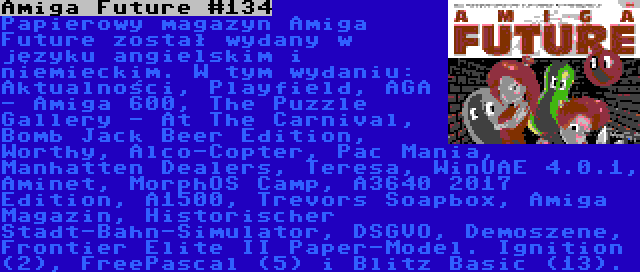 Amiga Future #134 | Papierowy magazyn Amiga Future został wydany w języku angielskim i niemieckim. W tym wydaniu: Aktualności, Playfield, AGA - Amiga 600, The Puzzle Gallery - At The Carnival, Bomb Jack Beer Edition, Worthy, Alco-Copter, Pac Mania, Manhatten Dealers, Teresa, WinUAE 4.0.1, Aminet, MorphOS Camp, A3640 2017 Edition, A1500, Trevors Soapbox, Amiga Magazin, Historischer Stadt-Bahn-Simulator, DSGVO, Demoszene, Frontier Elite II Paper-Model. Ignition (2), FreePascal (5) i Blitz Basic (13).