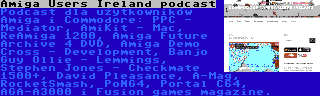 Amiga Users Ireland podcast | Podcast dla użytkowników Amiga i Commodore: PPC - Mediator, AmiKit - Mac, ReAmiga 1200, Amiga Future Archive 4 DVD, Amiga Demo Cross - Development, Banjo Guy Ollie - Lemmings, Stephen Jones - Checkmate 1500+, David Pleasance, A-Mag, RocketSmash, PoNG4, Portal C64, AGA-A3000 i Fusion games magazine.