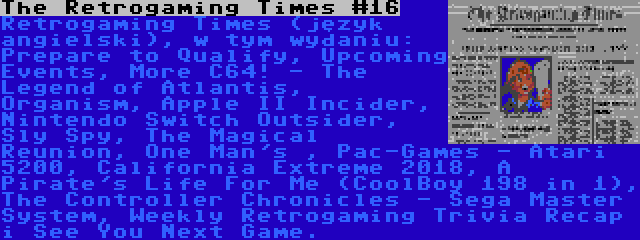 The Retrogaming Times #16 | Retrogaming Times (język angielski), w tym wydaniu: Prepare to Qualify, Upcoming Events, More C64! - The Legend of Atlantis, Organism, Apple II Incider, Nintendo Switch Outsider, Sly Spy, The Magical Reunion, One Man's , Pac-Games - Atari 5200, California Extreme 2018, A Pirate's Life For Me (CoolBoy 198 in 1), The Controller Chronicles - Sega Master System, Weekly Retrogaming Trivia Recap i See You Next Game.