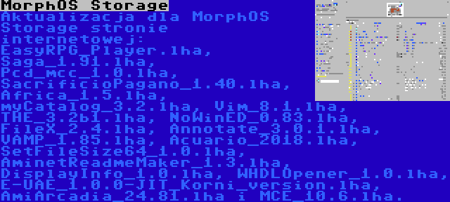 MorphOS Storage | Aktualizacja dla MorphOS Storage stronie internetowej: EasyRPG_Player.lha, Saga_1.91.lha, Pcd_mcc_1.0.lha, SacrificioPagano_1.40.lha, Africa_1.5.lha, myCatalog_3.2.lha, Vim_8.1.lha, THE_3.2b1.lha, NoWinED_0.83.lha, FileX_2.4.lha, Annotate_3.0.1.lha, VAMP_1.85.lha, Acuario_2018.lha, SetFileSize64_1.0.lha, AminetReadmeMaker_1.3.lha, DisplayInfo_1.0.lha, WHDLOpener_1.0.lha, E-UAE_1.0.0-JIT_Korni_version.lha, AmiArcadia_24.81.lha i MCE_10.6.lha.