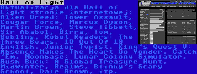 Hall of Light | Aktualizacja dla Hall of Light stronie internetowej: Alien Breed: Tower Assault, Cougar Force, Marcus Dyson, Martin Brown, Steve Tibbett, Sir Ababol, Birra, Tom, Goblins, Robot Readers: The Three Bears, 10 Out Of 10 English, Junior Typist, King's Quest V: Absence Makes The Heart Go Yonder, Catch 'Em, Moonbase: Lunar Colony Simulator, Bush Buck: A Global Treasure Hunt, Midwinter, Realms, Blinky's Scary School, Dale Brown, itp.