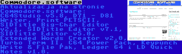 Commodore.software | Aktualizacja na stronie Commodore.software: C64Studio v5.8, D71 - D81 Writer, Print PETSCII, SIDTitle Big-Char Editor v2.1, SIDTitle Editor v7.1, SIDTitle Editor v5.0, Extended Words Creator v2.0, Turbo Term II, C64 Power Pack, Keypunch Write & File Pak, Ledger 64 i LD Quick Notes v1.0.