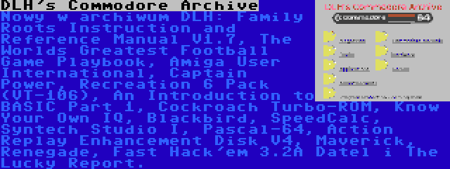 DLH's Commodore Archive | Nowy w archiwum DLH: Family Roots Instruction and Reference Manual V1.7, The Worlds Greatest Football Game Playbook, Amiga User International, Captain Power, Recreation 6 Pack (VT-106), An Introduction to BASIC Part 1, Cockroach Turbo-ROM, Know Your Own IQ, Blackbird, SpeedCalc, Syntech Studio I, Pascal-64, Action Replay Enhancement Disk V4, Maverick, Renegade, Fast Hack'em 3.2A Datel i The Lucky Report.