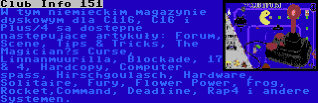 Club Info 151 | W tym niemieckim magazynie dyskowym dla C116, C16 i Plus/4 są dostępne następujące artykuły: Forum, Scene, Tips & Tricks, The Magician’s Curse, Linnanmuurilla, Blockade, 17 & 4, Hardcopy, Computer spass, Hirschgoulasch, Hardware, Solitaire, Fury, Flower Power, Frog, Rocket,Command, Deadline, Rap4 i andere Systemen.