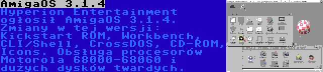 AmigaOS 3.1.4 | Hyperion Entertainment ogłosił AmigaOS 3.1.4. Zmiany w tej wersji: Kickstart ROM, Workbench, CLI/Shell, CrossDOS, CD-ROM, Icons. Obsługa procesorów Motorola 68000-68060 i dużych dysków twardych.