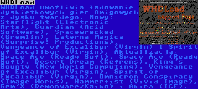 WHDLoad | WHDLoad umożliwia ładowanie dyskietkowych gier Amigowych z dysku twardego. Nowy: Starflight (Electronic Arts), Guardian (Acid Software), Spacewrecked (Gremlin), Laterna Magica (Surprise! Productions), Vengeance of Excalibur (Virgin) i Spirit of Excalibur (Virgin). Aktualizacja: Space Ace (Ready Soft), Space Ace (Ready Soft), Desert Dream (Kefrens), King's Bounty (New World Computing), Vengeance of Excalibur (Virgin), Spirit of Excalibur (Virgin), Omnicron Conspiracy (Image Works), Hammerfist (Vivid Image), Gem'X (Demonware/Kaiko) i Akira (ICE).