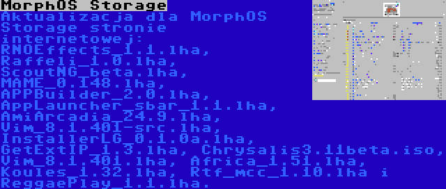 MorphOS Storage | Aktualizacja dla MorphOS Storage stronie internetowej: RNOEffects_1.1.lha, Raffeli_1.0.lha, ScoutNG_beta.lha, MAME_0.148.lha, APPBuilder_2.0.lha, AppLauncher_sbar_1.1.lha, AmiArcadia_24.9.lha, Vim_8.1.401-src.lha, InstallerLG_0.1.0a.lha, GetExtIP_1.3.lha, Chrysalis3.11beta.iso, Vim_8.1.401.lha, Africa_1.51.lha, Koules_1.32.lha, Rtf_mcc_1.10.lha i ReggaePlay_1.1.lha.