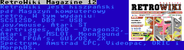 RetroWiki Magazine 12 | RetroWiki jest hiszpański pdf Magazyn komputerowy retro. W tym wydaniu: SCSI2SD, DB9 - USB joy/mouse, Atari ST cartridges, AGD - Dragon32, Atari ST, MSLOT, MoonSound - MSX, FPGA's, GUI/OS, ZX Spectrum, Amstrad CPC, Videopac, ORIC i MorphOS.