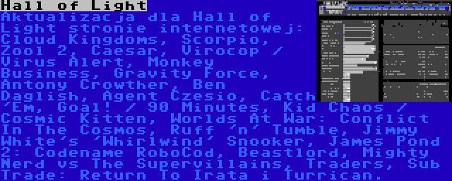 Hall of Light | Aktualizacja dla Hall of Light stronie internetowej: Cloud Kingdoms, Scorpio, Zool 2, Caesar, Virocop / Virus Alert, Monkey Business, Gravity Force, Antony Crowther, Ben Daglish, Agent Czesio, Catch 'Em, Goal! / 90 Minutes, Kid Chaos / Cosmic Kitten, Worlds At War: Conflict In The Cosmos, Ruff 'n' Tumble, Jimmy White's 'Whirlwind' Snooker, James Pond 2: Codename RoboCod, Beastlord, Mighty Nerd vs The Supervillains, Traders, Sub Trade: Return To Irata i Turrican.