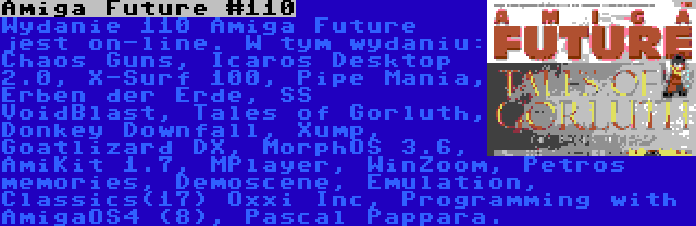 Amiga Future #110 | Wydanie 110 Amiga Future jest on-line. W tym wydaniu: Chaos Guns, Icaros Desktop 2.0, X-Surf 100, Pipe Mania, Erben der Erde, SS VoidBlast, Tales of Gorluth, Donkey Downfall, Xump, Goatlizard DX, MorphOS 3.6, AmiKit 1.7, MPlayer, WinZoom, Petros memories, Demoscene, Emulation, Classics(17) Oxxi Inc, Programming with AmigaOS4 (8), Pascal Pappara.