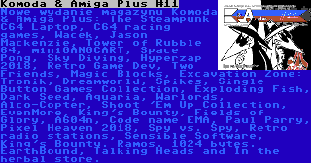 Komoda & Amiga Plus #11 | Nowe wydanie magazynu Komoda & Amiga Plus: The Steampunk C64 Laptop, C64 racing games, Wacek, Jason Mackenzie, Tower of Rubble 64, miniGANGCART, Space Pong, Sky Diving, Hyperzap 2018, Retro Game Dev, Two Friends, Magic Blocks, Excavation Zone: Tronik, Dreamworld, Spikes, Single Button Games Collection, Exploding Fish, Dark Seed, Aquaria, Warlords, Alco-Copter, Shoot 'Em Up Collection, EvenMore, King's Bounty, Fields of Glory, A604n, Code name EMA, Paul Parry, Pixel Heaven 2018, Spy vs. Spy, Retro radio stations, Sensible Software, King's Bounty, Ramos, 1024 bytes, EarthBound, Talking Heads and In the herbal store.