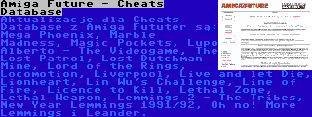 Amiga Future - Cheats Database | Aktualizacje dla Cheats Database z Amiga Fututer są: Mega Phoenix, Marble Madness, Magic Pockets, Lupo Alberto - The Videogame, The Lost Patrol, Lost Dutchman Mine, Lord of the Rings, Locomotion, Liverpool, Live and let Die, Lionheart, Lin Wu's Challenge, Line of Fire, Licence to Kill, Lethal Zone, Lethal Weapon, Lemmings 2 - The Tribes, New Year Lemmings 1991/92, Oh no! More Lemmings i Leander.