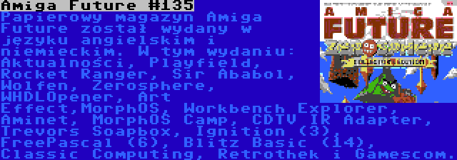 Amiga Future #135 | Papierowy magazyn Amiga Future został wydany w języku angielskim i niemieckim. W tym wydaniu: Aktualności, Playfield, Rocket Ranger, Sir Ababol, Wolfen, Zerosphere, WHDLOpener, Art Effect,MorphOS, Workbench Explorer, Aminet, MorphOS Camp, CDTV IR Adapter, Trevors Soapbox, Ignition (3), FreePascal (6), Blitz Basic (14), Classic Computing, Retrothek i Gamescom.