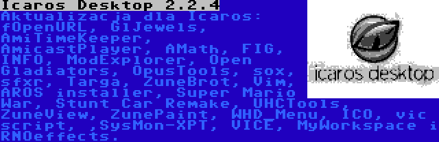 Icaros Desktop 2.2.4 | Aktualizacja dla Icaros: fOpenURL, GlJewels, AmiTimeKeeper, AmicastPlayer, AMath, FIG, INFO, ModExplorer, Open Gladiators, OpusTools, sox, sfxr, Targa, ZuneBrot, Vim, AROS installer, Super Mario War, Stunt Car Remake, UHCTools, ZuneView, ZunePaint, WHD_Menu, ICO, vic script, ,SysMon-XPT, VICE, MyWorkspace i RNOeffects.
