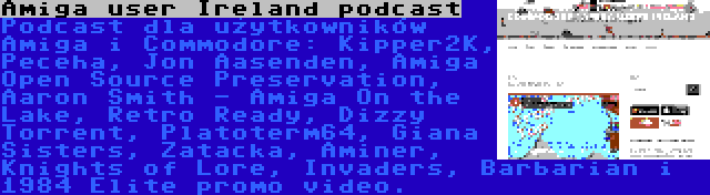 Amiga user Ireland podcast | Podcast dla użytkowników Amiga i Commodore: Kipper2K, Peceha, Jon Aasenden, Amiga Open Source Preservation, Aaron Smith - Amiga On the Lake, Retro Ready, Dizzy Torrent, Platoterm64, Giana Sisters, Zatacka, Aminer, Knights of Lore, Invaders, Barbarian i 1984 Elite promo video.