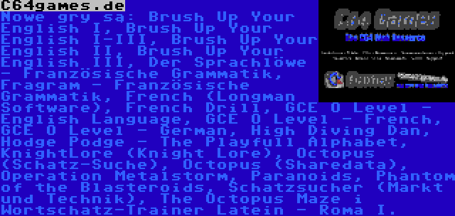 C64games.de | Nowe gry są: Brush Up Your English I, Brush Up Your English I-III, Brush Up Your English II, Brush Up Your English III, Der Sprachlöwe - Französische Grammatik, Fragram - Französische Grammatik, French (Longman Software), French Drill, GCE O Level - English Language, GCE O Level - French, GCE O Level - German, High Diving Dan, Hodge Podge - The Playfull Alphabet, KnightLore (Knight Lore), Octopus (Schatz-Suche), Octopus (Sharedata), Operation Metalstorm, Paranoids, Phantom of the Blasteroids, Schatzsucher (Markt und Technik), The Octopus Maze i Wortschatz-Trainer Latein - Roma I.