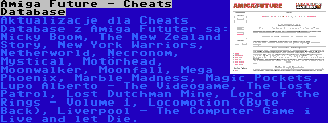 Amiga Future - Cheats Database | Aktualizacje dla Cheats Database z Amiga Fututer są: Nicky Boom, The New Zealand Story, New York Warriors, Netherworld, Necronom, Mystical, Motörhead, Moonwalker, Moonfall, Mega Phoenix, Marble Madness, Magic Pockets, Lupo Alberto - The Videogame, The Lost Patrol, Lost Dutchman Mine, Lord of the Rings - Volume 1, Locomotion (Byte Back), Liverpool - The Computer Game i Live and let Die.