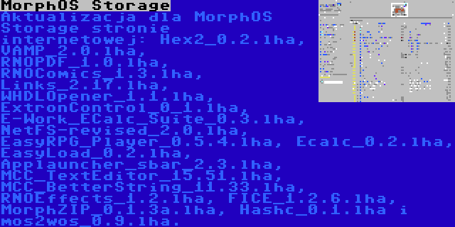 MorphOS Storage | Aktualizacja dla MorphOS Storage stronie internetowej: Hex2_0.2.lha, VAMP_2.0.lha, RNOPDF_1.0.lha, RNOComics_1.3.lha, Links_2.17.lha, WHDLOpener_1.1.lha, ExtronControl_0_1.lha, E-Work_ECalc_Suite_0.3.lha, NetFS-revised_2.0.lha, EasyRPG_Player_0.5.4.lha, Ecalc_0.2.lha, EasyLoad_0.2.lha, Applauncher_sbar_2.3.lha, MCC_TextEditor_15.51.lha, MCC_BetterString_11.33.lha, RNOEffects_1.2.lha, FICE_1.2.6.lha, MorphZIP_0.1.3a.lha, Hashc_0.1.lha i mos2wos_0.9.lha.