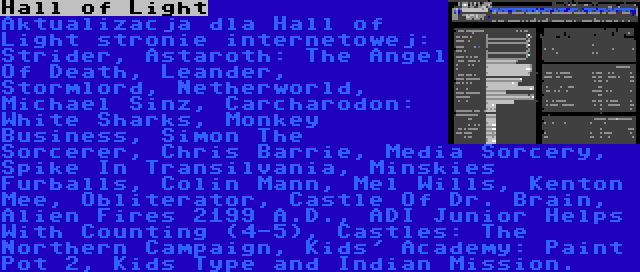 Hall of Light | Aktualizacja dla Hall of Light stronie internetowej: Strider, Astaroth: The Angel Of Death, Leander, Stormlord, Netherworld, Michael Sinz, Carcharodon: White Sharks, Monkey Business, Simon The Sorcerer, Chris Barrie, Media Sorcery, Spike In Transilvania, Minskies Furballs, Colin Mann, Mel Wills, Kenton Mee, Obliterator, Castle Of Dr. Brain, Alien Fires 2199 A.D., ADI Junior Helps With Counting (4-5), Castles: The Northern Campaign, Kids' Academy: Paint Pot 2, Kids Type and Indian Mission.