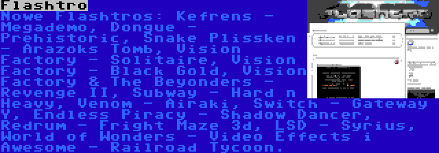 Flashtro | Nowe Flashtros: Kefrens - Megademo, Dongue - Prehistoric, Snake Plissken - Arazoks Tomb, Vision Factory - Solitaire, Vision Factory - Black Gold, Vision Factory & The Beyonders - Revenge II, Subway - Hard n Heavy, Venom - Airaki, Switch - Gateway Y, Endless Piracy - Shadow Dancer, Redrum - Fright Maze 3d, LSD - Syrius, World of Wonders - Video Effects i Awesome - Railroad Tycoon.