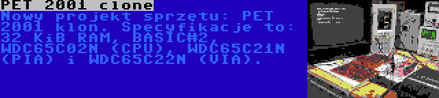 PET 2001 clone | Nowy projekt sprzętu: PET 2001 klon. Specyfikacje to: 32 KiB RAM, BASIC#2, WDC65C02N (CPU), WDC65C21N (PIA) i WDC65C22N (VIA).