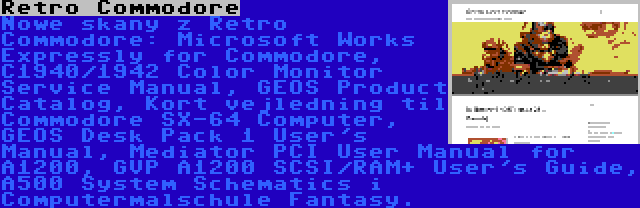 Retro Commodore | Nowe skany z Retro Commodore: Microsoft Works Expressly for Commodore, C1940/1942 Color Monitor Service Manual, GEOS Product Catalog, Kort vejledning til Commodore SX-64 Computer, GEOS Desk Pack 1 User's Manual, Mediator PCI User Manual for A1200, GVP A1200 SCSI/RAM+ User's Guide, A500 System Schematics i Computermalschule Fantasy.