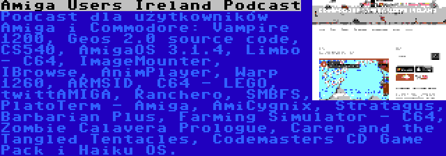 Amiga Users Ireland Podcast | Podcast dla użytkowników Amiga i Commodore: Vampire 1200, Geos 2.0 source code, CS540, AmigaOS 3.1.4, Limbo - C64, ImageMounter, IBrowse, AnimPlayer, Warp 1260, ARMSID, C64 - LEGO, twittAMIGA, Ranchero, SMBFS, PlatoTerm - Amiga, AmiCygnix, Stratagus, Barbarian Plus, Farming Simulator - C64, Zombie Calavera Prologue, Caren and the Tangled Tentacles, Codemasters CD Game Pack i Haiku OS.