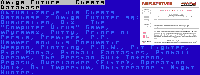 Amiga Future - Cheats Database | Aktualizacje dla Cheats Database z Amiga Fututer są: Quadralien, Qix - The Computer Virus Game, mPyramax, Putty, Prince of Persia, Premiere, P.P. Hammer and his Pneumatic Weapon, Plotting, P.O.W., Pit-Fighter, Pipe Mania, Pinball Fantasies, Pinball Dreams, The Persian Gulf Inferno, Pegasu, Overlander (Elite), Operation Wolf, Oil Imperium, Obliterator i Night Hunter.