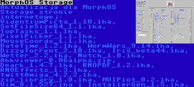 MorphOS Storage | Aktualizacja dla MorphOS Storage stronie internetowej: VidentiumPicta_1.10.lha, SetFileSize64_1.1.lha, TopTasks_1.1.lha, PixelPicker_1.1.lha, MouseCoords_1.1.lha, DateTime_1.2.lha, WormWars_9.14.lha, DizzyTorrent_2.10.lha, Iris_beta44.lha, Wetter_2.2.lha, Notch_1.0.lha, Abkviewer_0.06alpha.zip, Deark_1.4.7.lha, RNOPDF_1.2.lha, RNOEffects_1.3.lha, twittAmiga_4.2.2.lha, zip_library_1.0.lha, MUIPlot_0.2.lha, Vim_8.1.527.lha i InstallerGen_1.5.lha.