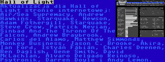 Hall of Light | Aktualizacja dla Hall of Light stronie internetowej: Air/Sea Supremacy, Andrew Hawkins, Starquake, Hewson, Adam Fothergill, Starquake, Steve Crow, Patrick Nevian, Sinbad And The Throne Of The Falcon, Andrew Braybrook, Carlos del Alamo, Matthew Simmonds, Monkey Business, Jason C. Brooke, Akira, Ian Ford, István Fábián, Charles Deenen, Ben Daglish, Gene Smith, David McLachlan, Alvaro Delgado Reinoso, Psytronik, Darren Doyle i Andy Lemon.