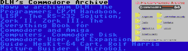 DLH's Commodore Archive | Nowy w archiwum DLH: The Programmers CP/M Handbook, LISP, The RS-232 Solution, Zork II, Zork III, The Everything Book for Commodore and Amiga Computers, Commodore Disk Commodore User, 64 Expansion Guide, HesKit-64 Cart, Rolf Harris Picture Builder i MicroGo1.