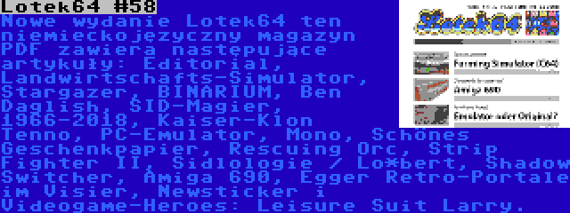 Lotek64 #58 | Nowe wydanie Lotek64 ten niemieckojęzyczny magazyn PDF zawiera następujące artykuły: Editorial, Landwirtschafts-Simulator, Stargazer, BINARIUM, Ben Daglish, SID-Magier, 1966-2018, Kaiser-Klon Tenno, PC-Emulator, Mono, Schönes Geschenkpapier, Rescuing Orc, Strip Fighter II, Sidlologie / Lo*bert, Shadow Switcher, Amiga 690, Egger Retro-Portale im Visier, Newsticker i Videogame-Heroes: Leisure Suit Larry.