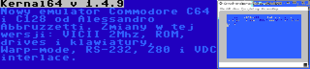 Kernal64 v 1.4.9 | Nowy emulator Commodore C64 i C128 od Alessandro Abbruzzetti. Zmiany w tej wersji: VICII 2Mhz, ROM, drives i klawiatury, Warp-mode, RS-232, Z80 i VDC interlace.