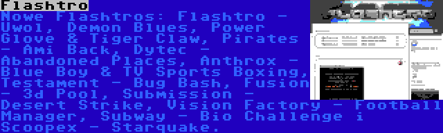 Flashtro | Nowe Flashtros: Flashtro - Uwol, Demon Blues, Power Glove & Tiger Claw, Pirates - Ami Back, Dytec - Abandoned Places, Anthrox - Blue Boy & TV Sports Boxing, Testament - Bug Bash, Fusion - 3d Pool, Submission - Desert Strike, Vision Factory - Football Manager, Subway - Bio Challenge i Scoopex - Starquake.