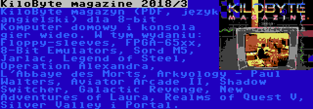 KiloByte magazine 2018/3 | KiloByte magazyn (PDF, język angielski) dla 8-bit Komputer domowy i konsola gier wideo. W tym wydaniu: Floppy-sleeves, FPGA-65xx, 8-Bit Emulators, Sord M5, Jarlac, Legend of Steel, Operation Alexandra, L'Abbaye des Morts, Arkyology - Paul Walters, Aviator Arcade II, Shadow Switcher, Galactic Revenge, New Adventures of Laura, Realms of Quest V, Silver Valley i Portal.