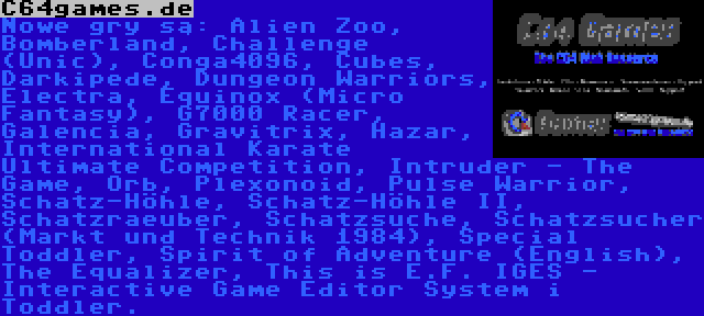 C64games.de | Nowe gry są: Alien Zoo, Bomberland, Challenge (Unic), Conga4096, Cubes, Darkipede, Dungeon Warriors, Electra, Equinox (Micro Fantasy), G7000 Racer, Galencia, Gravitrix, Hazar, International Karate Ultimate Competition, Intruder - The Game, Orb, Plexonoid, Pulse Warrior, Schatz-Höhle, Schatz-Höhle II, Schatzraeuber, Schatzsuche, Schatzsucher (Markt und Technik 1984), Special Toddler, Spirit of Adventure (English), The Equalizer, This is E.F. IGES - Interactive Game Editor System i Toddler.