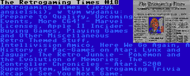 The Retrogaming Times #18 | Retrogaming Times (język angielski), w tym wydaniu: Prepare to Qualify, Upcoming Events, More C64! - Marvel Licenses, Apple II Incider - Buying Games, Playing Games and Other Miscellaneous Retro Themed Stuff, Intellivision Amico, Here We Go Again, A History of Pac-Games on Atari Lynx and Jaguar, The Retro Junkie - Pokémon and the Evolution of Memories, The Controller Chronicles - Atari 5200 SuperSystem, Weekly Retrogaming Trivia Recap i See You Next Game.