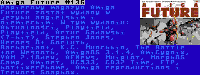 Amiga Future #136 | Papierowy magazyn Amiga Future został wydany w języku angielskim i niemieckim. W tym wydaniu: Aktualności, Playfield, Playfield, Artur Gadawski (7-bit), Stephen Jones, Heroes Of Gorluth, Barbarian+, K.C. Munchkin, The Battle for Wesnoth, AmigaOS 3.1.4, AmiCygnix, YAM 2.10dev, AFNews, Muiplot, MorphOS Camp, Aminet, HC533, CD32 Time, FTP, botfixer@home, Amiga reproductions i Trevors Soapbox.