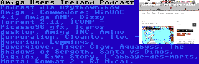 Amiga Users Ireland Podcast | Podcast dla użytkowników Amiga i Commodore: WinUAE 4.1, Amiga AMP, Dizzy Torrent 2.11, ICOMP - Picasso96 gfx, Icaros desktop, Amiga INC, Amino Corporation, Cloanto, Itec - Hyperion, Lemmings, Powerglove, Tiger Claw, Aquabyss, The Shadows of Sergoth, Santa vs Dinos, Digiloi, Kiwi Story, L'abbaye-des-morts, Mortal Kombat 2 i RJ Mical.