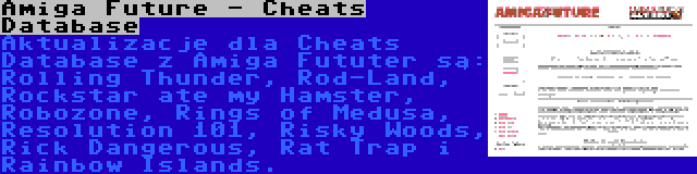 Amiga Future - Cheats Database | Aktualizacje dla Cheats Database z Amiga Fututer są: Rolling Thunder, Rod-Land, Rockstar ate my Hamster, Robozone, Rings of Medusa, Resolution 101, Risky Woods, Rick Dangerous, Rat Trap i Rainbow Islands.