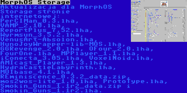 MorphOS Storage | Aktualizacja dla MorphOS Storage stronie internetowej: PerCIMan_0.3.lha, VAMP_2.10.lha, ReportPlus_7.52.lha, Wyrmsun_3.5.2.lha, VenusArt-Absolon.lha, HunoJoyWrapper-lib-MOS.lha, GGRevenge_2.0.lha, OFour_2.0.lha, FourOne.lha, MPPlayer_1.1.lha, iConecta_3.05.lha, VoxelNoid.lha, AMIcast_Player_1.3.lha, HydraCastleLabyrinth.lha, MUIbase_4.1.lha, REminiscence_0.3.2_data.zip, mos2wos-lite_1.0.lha, ProtoType.lha, Smokin_Guns_1.1r2_data.zip i Smokin_Guns_1.1r2.lha.