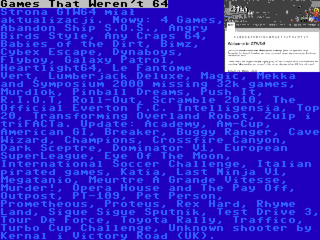 Games That Weren't 64 | Strona GTW64 miał aktualizacji. Nowy: 4 Games, Abandon Ship S.O.S., Angry Birds Style, Any Craps 64, Babies of the Dirt, Bimz, Cybex Escape, Dynaboys, Flyboy, Galaxy Patrol, Heartlight64, Le Fantome Vert, Lumberjack Deluxe, Magic, Mekka and Symposium 2000 missing 32k games, Murdlok, Pinball Dreams, Push It, R.I.O.T, Roll-Out, Scramble 2010, The Official Everton F.C. Intelligensia, Top 20, Transforming Overland Robot, Zulp i triFACTa. Update: Academy, Am-Cup, American GI, Breaker, Buggy Ranger, Cave Wizard, Champions, Crossfire Canyon, Dark Sceptre, Dominator V1, European SuperLeague, Eye Of The Moon, International Soccer Challenge, Italian pirated games, Katia, Last Ninja V1, Megatanio, Meurtre À Grande Vitesse, Murder!, Opera House and The Pay Off, Outpost, PT-109, Pet Person, Prometheous, Proteus, Rex Hard, Rhyme Land, Sigue Sigue Sputnik, Test Drive 3, Tour De Force, Toyota Rally, Traffico, Turbo Cup Challenge, Unknown shooter by Kernal i Victory Road (UK).