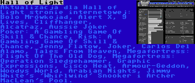 Hall of Light | Aktualizacja dla Hall of Light stronie internetowej: Bolo Mrówkojad, Alert X, 9 Lives, Cliffhanger, Alcatraz, Aussie Joker Poker: A Gambling Game Of Skill & Chance, Risk: A Gambling Game Of Skill & Chance, Jenny Flatow, Joker, Carlos Del Alamo, Tales From Heaven, Megafortress: Flight Of The Old Dog, Megafortress: Operation Sledgehammer, Graphic Expressions, Cisco Heat, Armour-Geddon, Woodys World, Arabian Nights, Jimmy White's 'Whirlwind' Snooker i Archer MacLean's Pool.